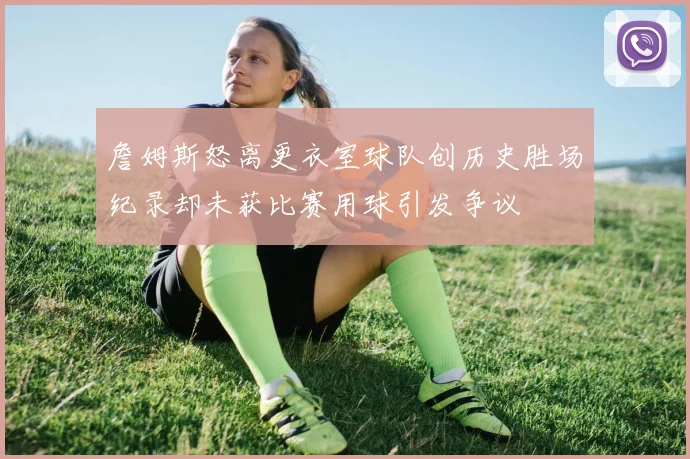 詹姆斯怒离更衣室球队创历史胜场纪录却未获比赛用球引发争议