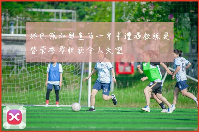 姆巴佩加盟皇马一年半遭遇教练更替荣誉零收获令人失望
