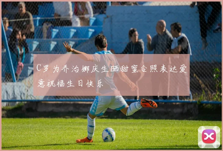 C罗为乔治娜庆生晒甜蜜合照表达爱意祝福生日快乐
