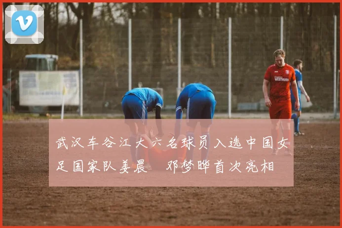武汉车谷江大六名球员入选中国女足国家队姜晨璟邓梦晔首次亮相
