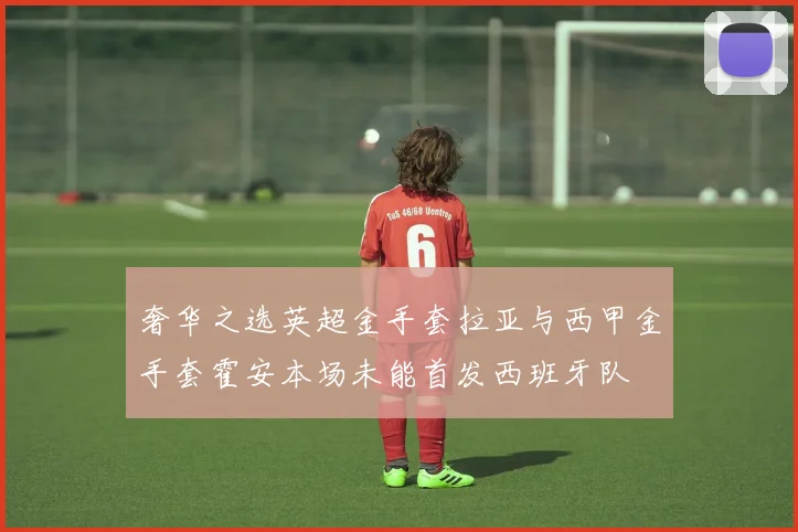 奢华之选英超金手套拉亚与西甲金手套霍安本场未能首发西班牙队