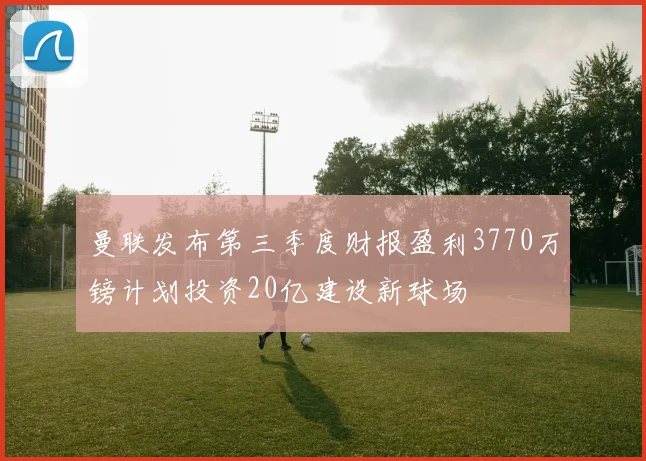 曼联发布第三季度财报盈利3770万镑计划投资20亿建设新球场