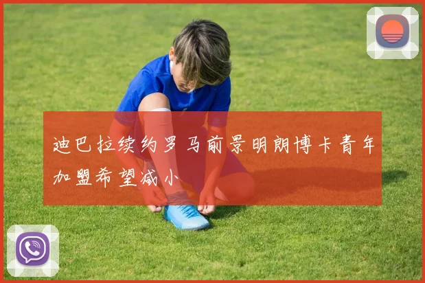 迪巴拉续约罗马前景明朗博卡青年加盟希望减小