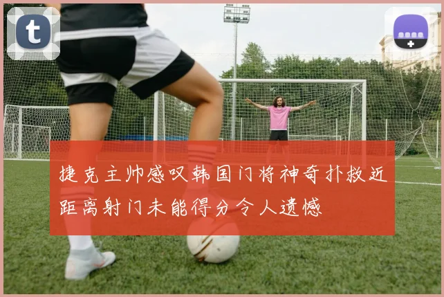 捷克主帅感叹韩国门将神奇扑救近距离射门未能得分令人遗憾