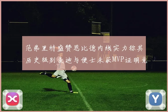 范弗里特盛赞恩比德内线实力称其历史级别麦迪与便士未获MVP证明竞争激烈