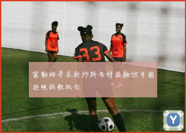 富勒姆寻求新帅斯洛特接触但可能拒绝执教机会