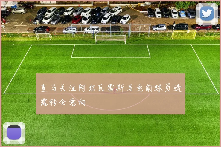 皇马关注阿尔瓦雷斯马竞前球员透露转会意向