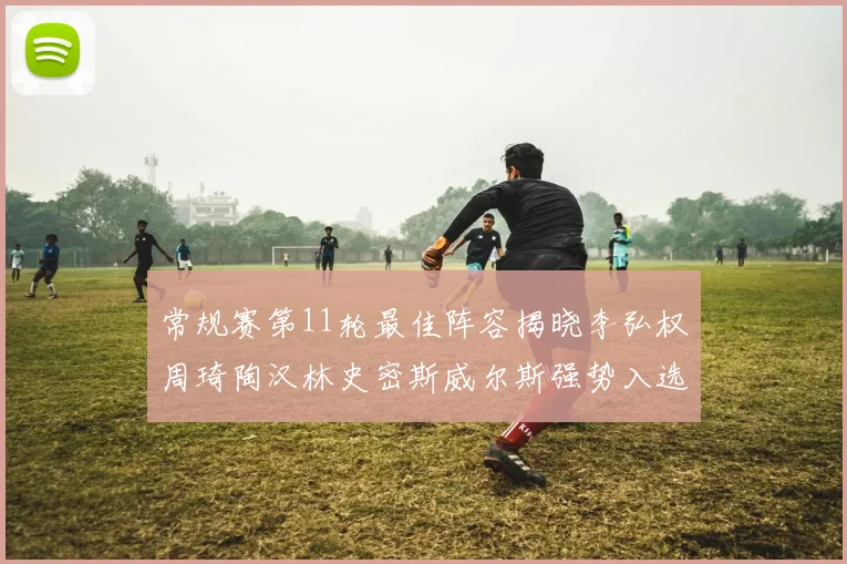 常规赛第11轮最佳阵容揭晓李弘权周琦陶汉林史密斯威尔斯强势入选