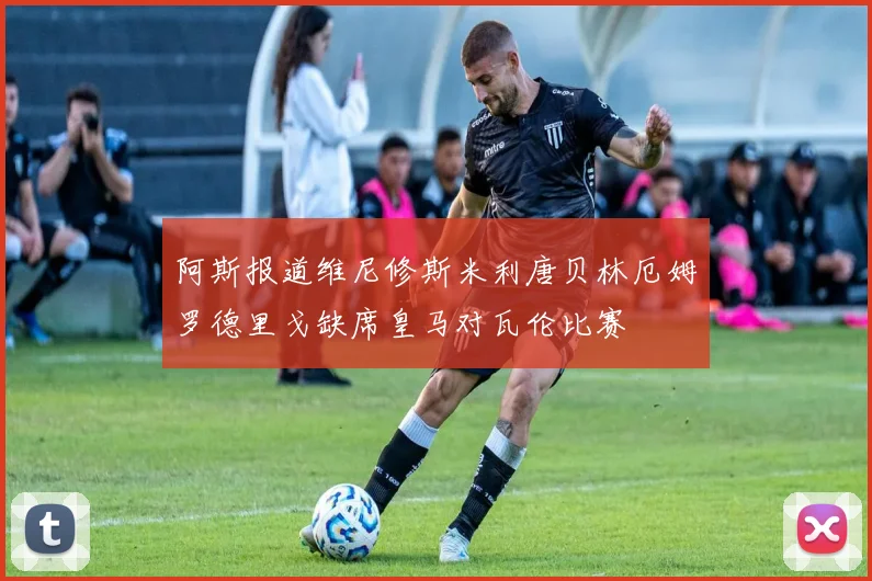 阿斯报道维尼修斯米利唐贝林厄姆罗德里戈缺席皇马对瓦伦比赛
