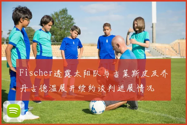 Fischer透露太阳队与吉莱斯皮及乔丹古德温展开续约谈判进展情况
