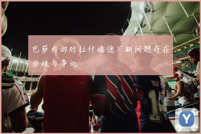 巴萨内部对拉什福德买断问题存在分歧与争论