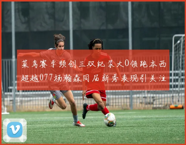 菜鸟赛季频创三双纪录大O领跑本西超越077杨瀚森同届新秀表现引关注