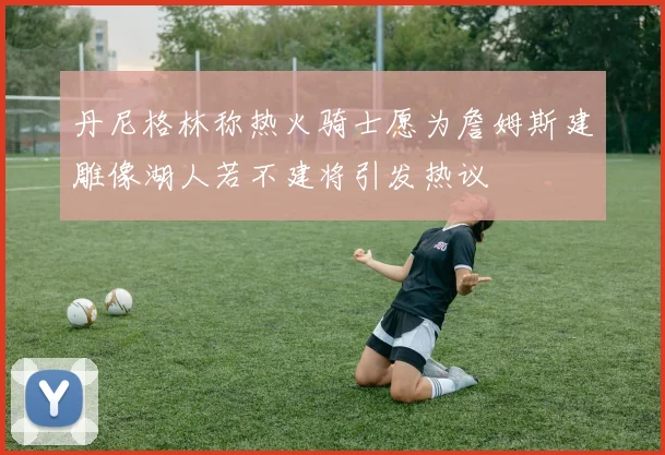 丹尼格林称热火骑士愿为詹姆斯建雕像湖人若不建将引发热议