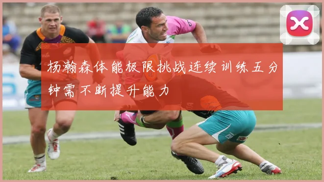 杨瀚森体能极限挑战连续训练五分钟需不断提升能力