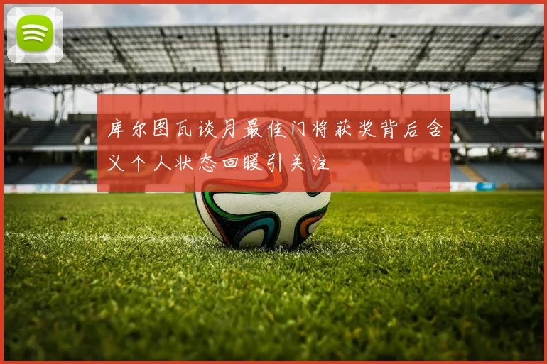 库尔图瓦谈月最佳门将获奖背后含义个人状态回暖引关注