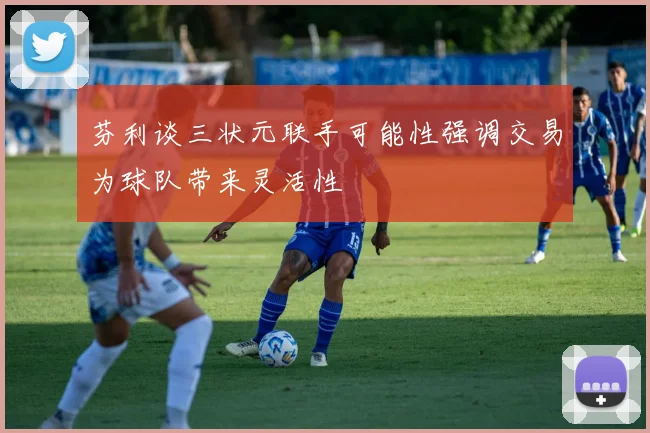 芬利谈三状元联手可能性强调交易为球队带来灵活性