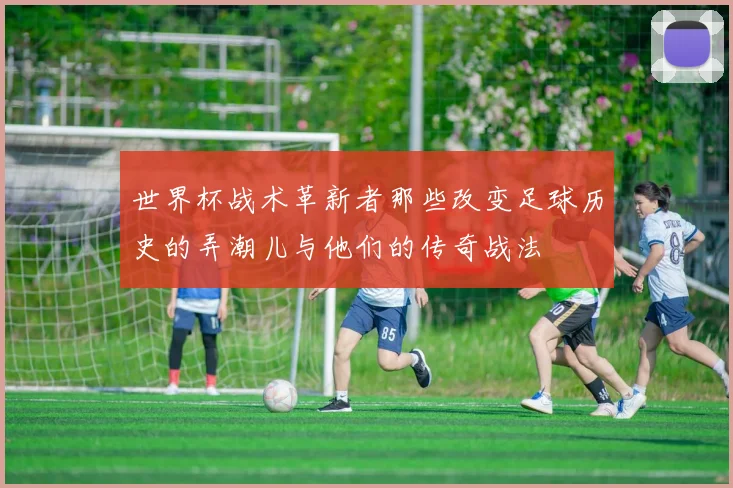 世界杯战术革新者那些改变足球历史的弄潮儿与他们的传奇战法