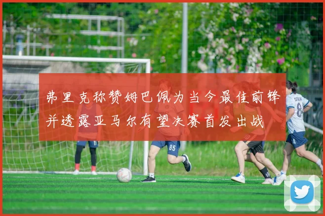 弗里克称赞姆巴佩为当今最佳前锋并透露亚马尔有望决赛首发出战