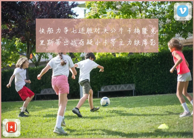快船力争七连胜对决公牛卡梅隆克里斯蒂出战存疑小卡等主力缺席影响比赛走势