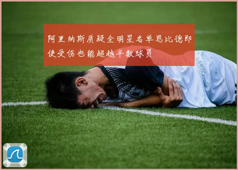 阿里纳斯质疑全明星名单恩比德即使受伤也能超越半数球员