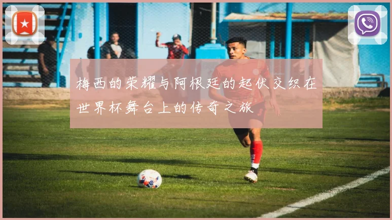 梅西的荣耀与阿根廷的起伏交织在世界杯舞台上的传奇之旅
