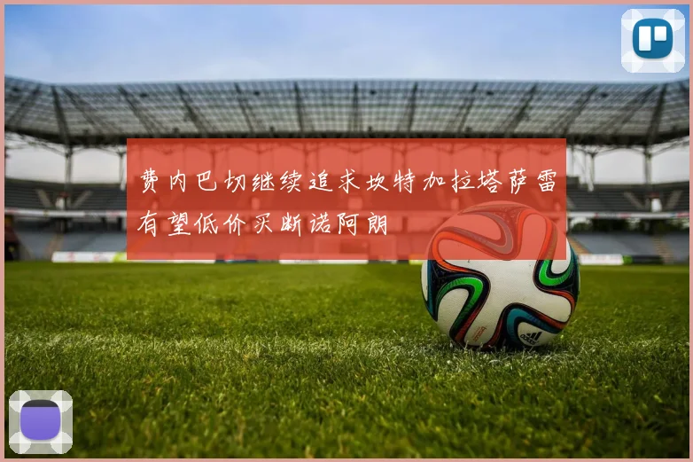 费内巴切继续追求坎特加拉塔萨雷有望低价买断诺阿朗