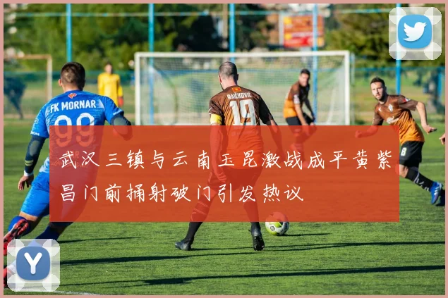 武汉三镇与云南玉昆激战成平黄紫昌门前捅射破门引发热议