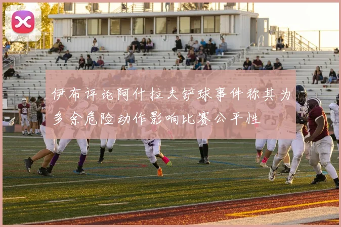 伊布评论阿什拉夫铲球事件称其为多余危险动作影响比赛公平性